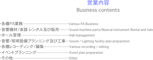 
営業内容
Business contents
	
・各種PA業務····································Various PA Business
・音響機材/楽器　レンタル及び販売········Sound machine parts/Musical instrument Rental and Sale
・ホール管理······································Hall management
・音響/照明設備プランニング及び工事···Sound / Lighting facility plan preparation
・各種レコーディング/編集····················Various recording / editing
・イベントプランニング··························Event plan preparation
・その他············································Other